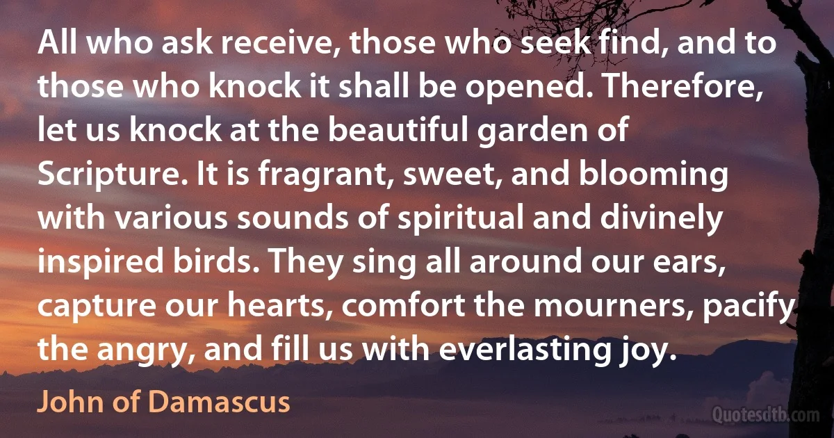 All who ask receive, those who seek find, and to those who knock it shall be opened. Therefore, let us knock at the beautiful garden of Scripture. It is fragrant, sweet, and blooming with various sounds of spiritual and divinely inspired birds. They sing all around our ears, capture our hearts, comfort the mourners, pacify the angry, and fill us with everlasting joy. (John of Damascus)