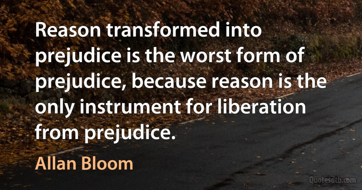 Reason transformed into prejudice is the worst form of prejudice, because reason is the only instrument for liberation from prejudice. (Allan Bloom)