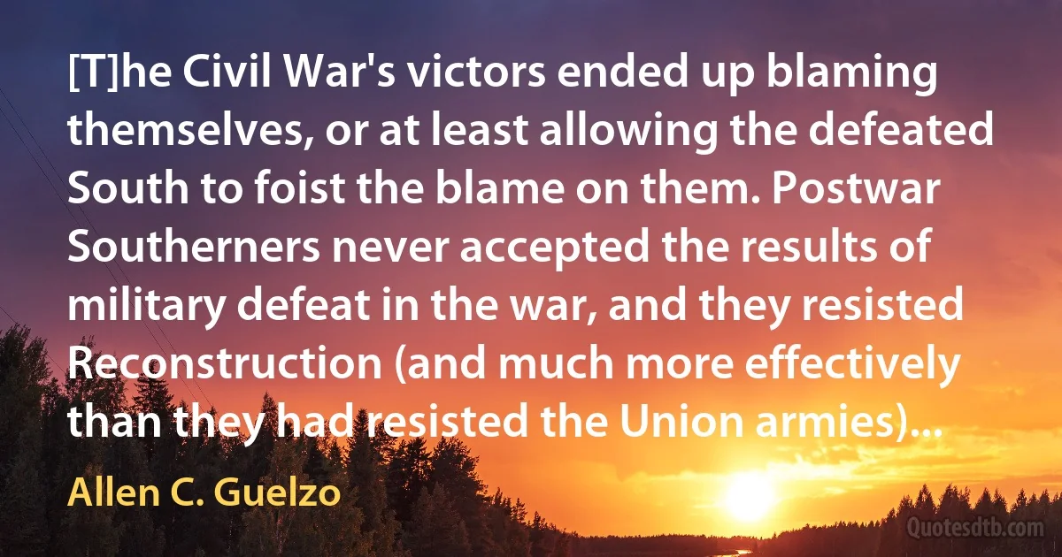 [T]he Civil War's victors ended up blaming themselves, or at least allowing the defeated South to foist the blame on them. Postwar Southerners never accepted the results of military defeat in the war, and they resisted Reconstruction (and much more effectively than they had resisted the Union armies)... (Allen C. Guelzo)