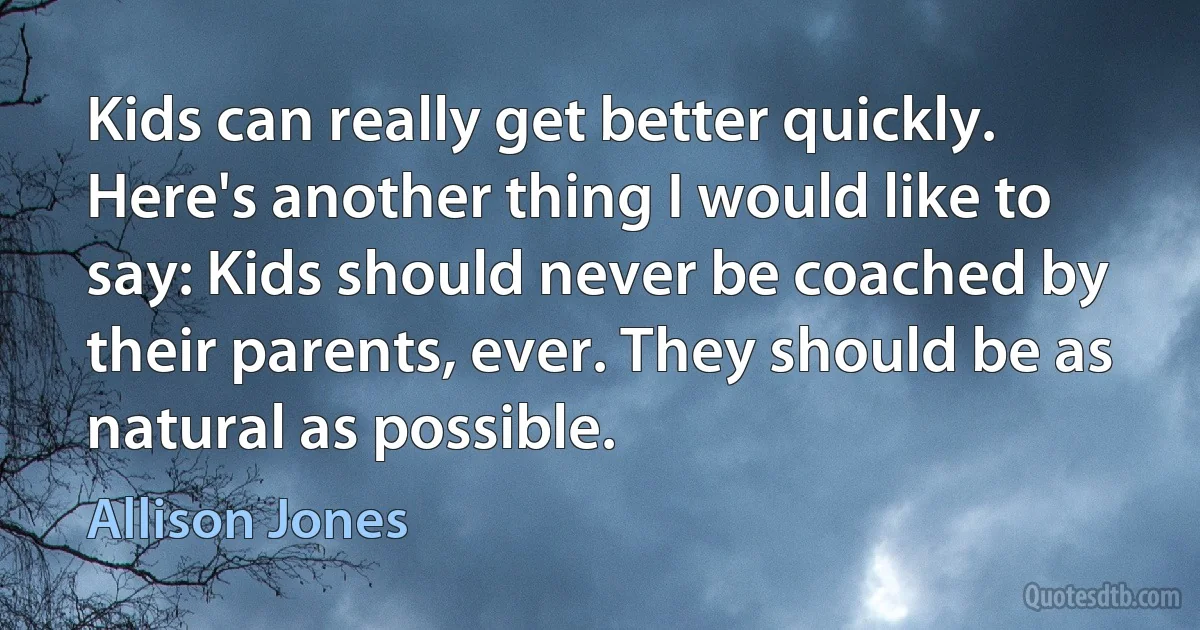 Kids can really get better quickly. Here's another thing I would like to say: Kids should never be coached by their parents, ever. They should be as natural as possible. (Allison Jones)