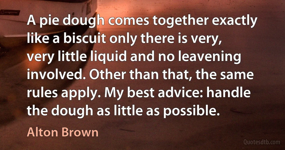 A pie dough comes together exactly like a biscuit only there is very, very little liquid and no leavening involved. Other than that, the same rules apply. My best advice: handle the dough as little as possible. (Alton Brown)