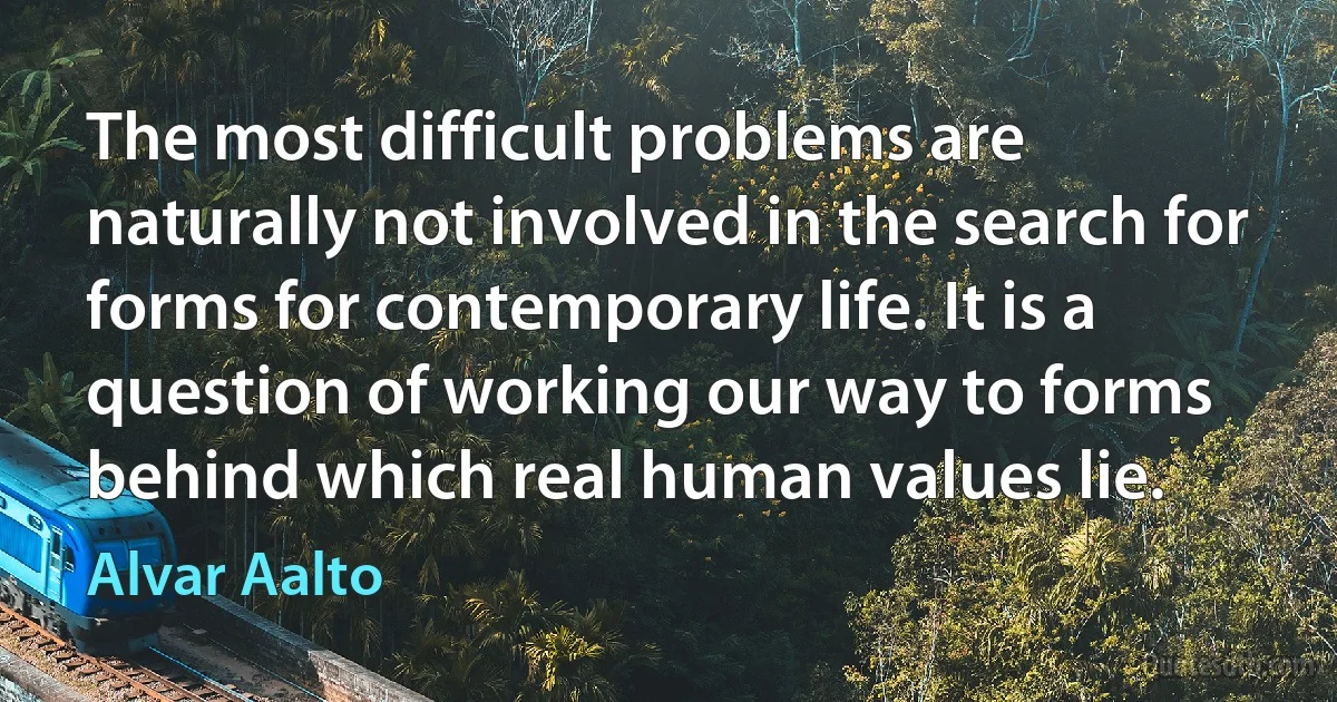 The most difficult problems are naturally not involved in the search for forms for contemporary life. It is a question of working our way to forms behind which real human values lie. (Alvar Aalto)