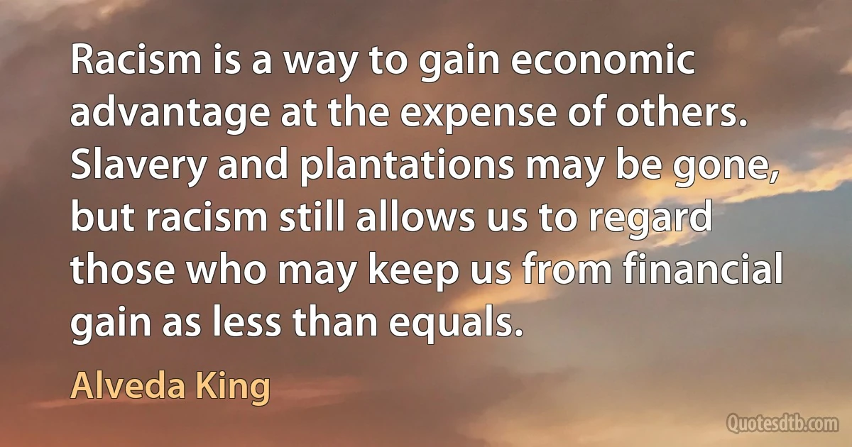 Racism is a way to gain economic advantage at the expense of others. Slavery and plantations may be gone, but racism still allows us to regard those who may keep us from financial gain as less than equals. (Alveda King)