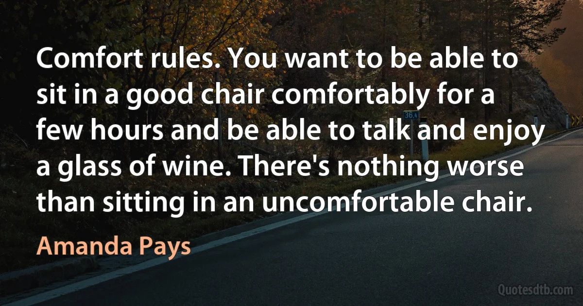 Comfort rules. You want to be able to sit in a good chair comfortably for a few hours and be able to talk and enjoy a glass of wine. There's nothing worse than sitting in an uncomfortable chair. (Amanda Pays)