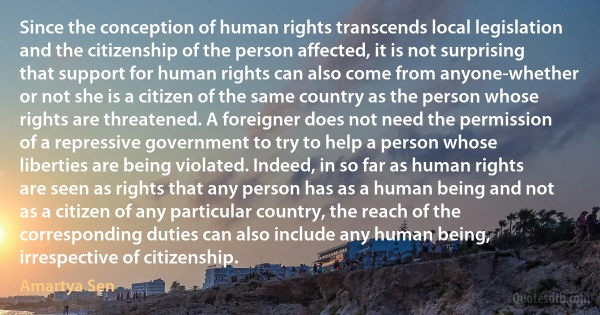 Since the conception of human rights transcends local legislation and the citizenship of the person affected, it is not surprising that support for human rights can also come from anyone-whether or not she is a citizen of the same country as the person whose rights are threatened. A foreigner does not need the permission of a repressive government to try to help a person whose liberties are being violated. Indeed, in so far as human rights are seen as rights that any person has as a human being and not as a citizen of any particular country, the reach of the corresponding duties can also include any human being, irrespective of citizenship. (Amartya Sen)