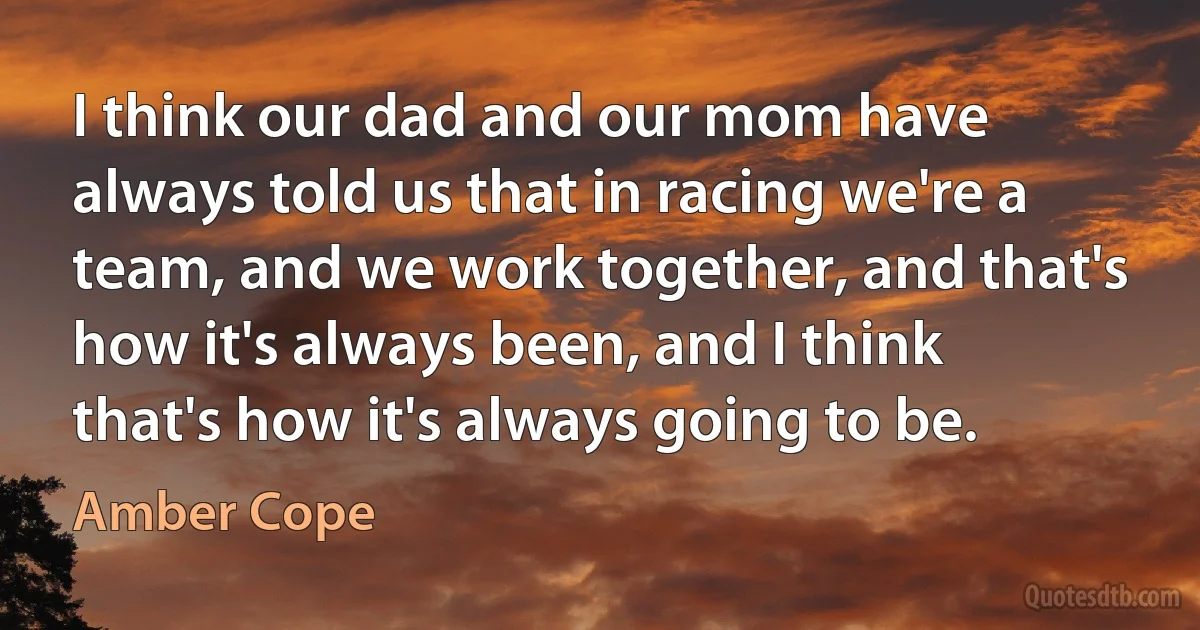 I think our dad and our mom have always told us that in racing we're a team, and we work together, and that's how it's always been, and I think that's how it's always going to be. (Amber Cope)