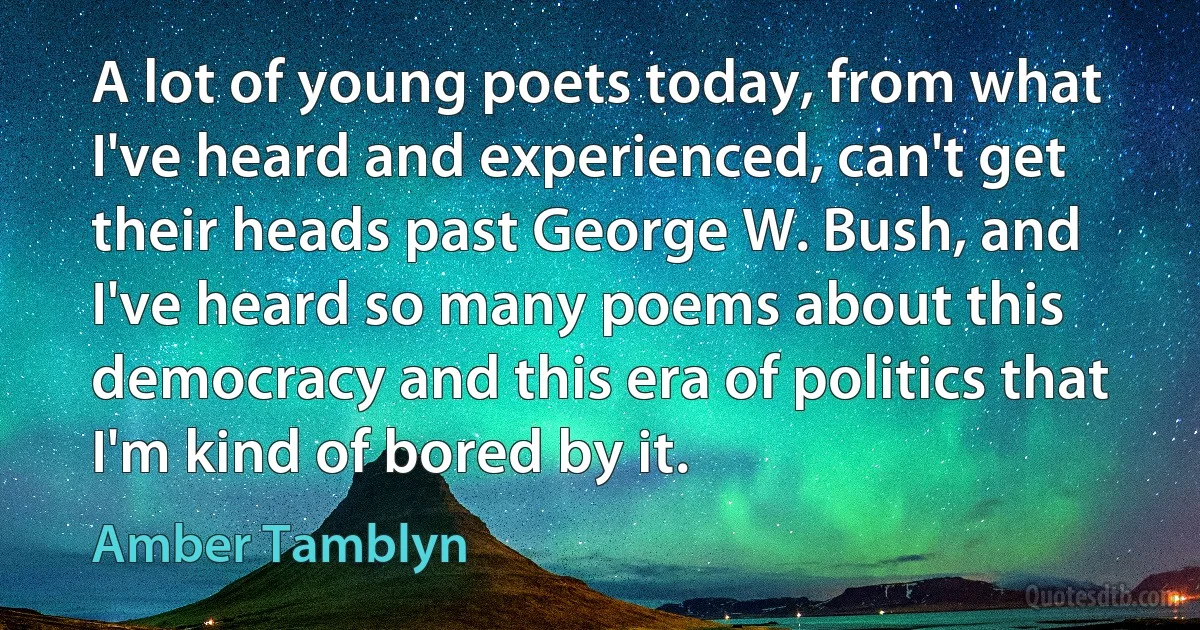 A lot of young poets today, from what I've heard and experienced, can't get their heads past George W. Bush, and I've heard so many poems about this democracy and this era of politics that I'm kind of bored by it. (Amber Tamblyn)