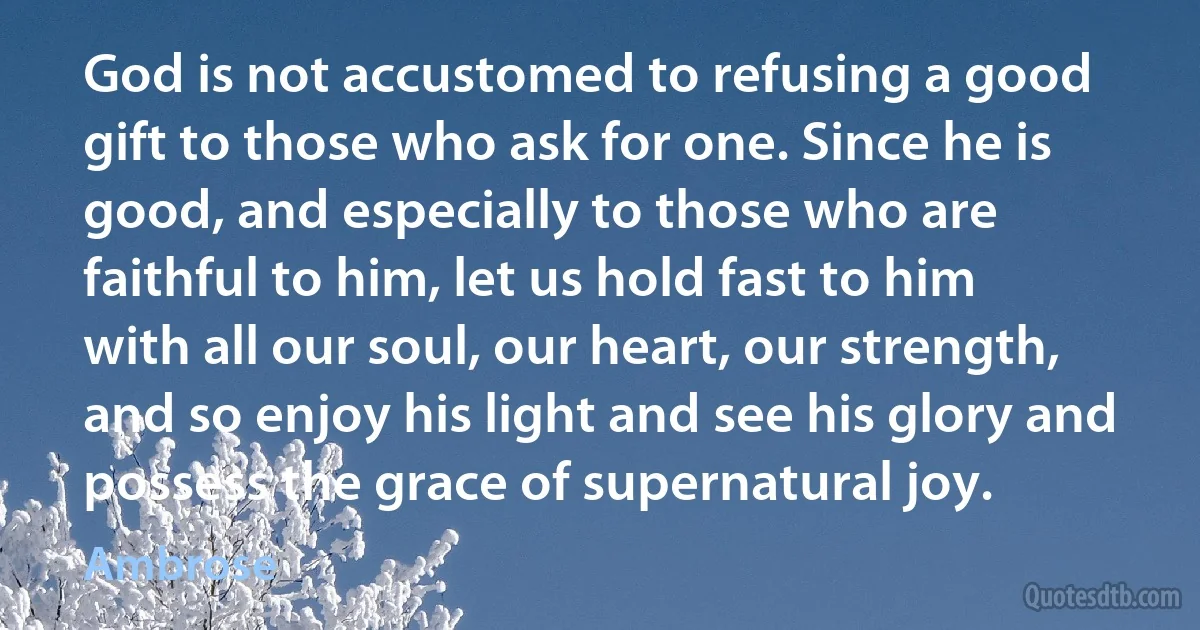 God is not accustomed to refusing a good gift to those who ask for one. Since he is good, and especially to those who are faithful to him, let us hold fast to him with all our soul, our heart, our strength, and so enjoy his light and see his glory and possess the grace of supernatural joy. (Ambrose)