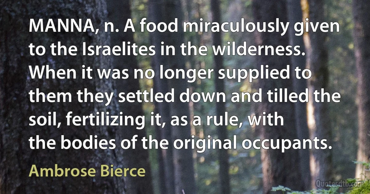 MANNA, n. A food miraculously given to the Israelites in the wilderness. When it was no longer supplied to them they settled down and tilled the soil, fertilizing it, as a rule, with the bodies of the original occupants. (Ambrose Bierce)