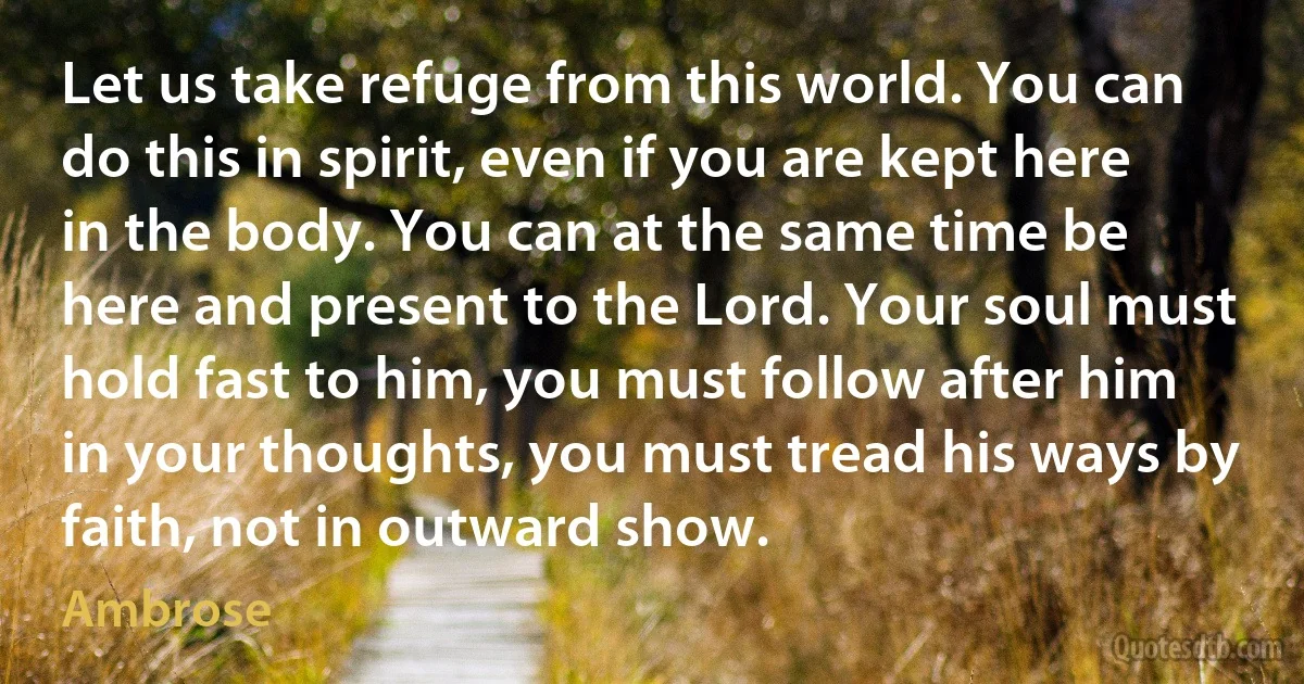 Let us take refuge from this world. You can do this in spirit, even if you are kept here in the body. You can at the same time be here and present to the Lord. Your soul must hold fast to him, you must follow after him in your thoughts, you must tread his ways by faith, not in outward show. (Ambrose)