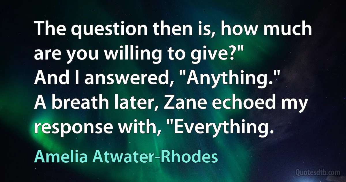 The question then is, how much are you willing to give?"
And I answered, "Anything."
A breath later, Zane echoed my response with, "Everything. (Amelia Atwater-Rhodes)