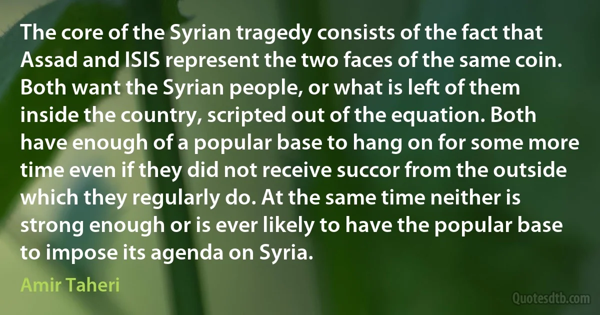 The core of the Syrian tragedy consists of the fact that Assad and ISIS represent the two faces of the same coin. Both want the Syrian people, or what is left of them inside the country, scripted out of the equation. Both have enough of a popular base to hang on for some more time even if they did not receive succor from the outside which they regularly do. At the same time neither is strong enough or is ever likely to have the popular base to impose its agenda on Syria. (Amir Taheri)