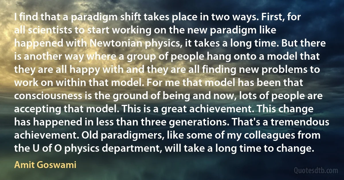 I find that a paradigm shift takes place in two ways. First, for all scientists to start working on the new paradigm like happened with Newtonian physics, it takes a long time. But there is another way where a group of people hang onto a model that they are all happy with and they are all finding new problems to work on within that model. For me that model has been that consciousness is the ground of being and now, lots of people are accepting that model. This is a great achievement. This change has happened in less than three generations. That's a tremendous achievement. Old paradigmers, like some of my colleagues from the U of O physics department, will take a long time to change. (Amit Goswami)