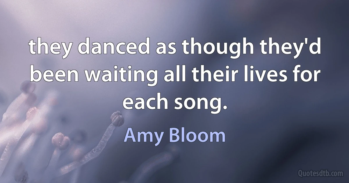 they danced as though they'd been waiting all their lives for each song. (Amy Bloom)