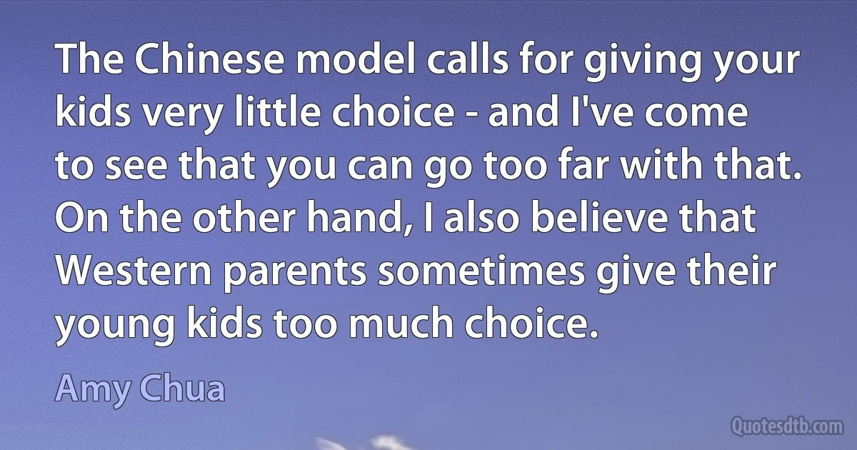 The Chinese model calls for giving your kids very little choice - and I've come to see that you can go too far with that. On the other hand, I also believe that Western parents sometimes give their young kids too much choice. (Amy Chua)