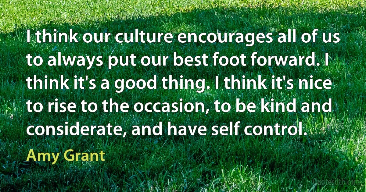 I think our culture encourages all of us to always put our best foot forward. I think it's a good thing. I think it's nice to rise to the occasion, to be kind and considerate, and have self control. (Amy Grant)