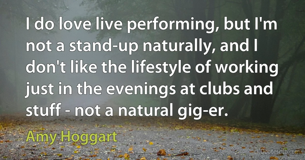 I do love live performing, but I'm not a stand-up naturally, and I don't like the lifestyle of working just in the evenings at clubs and stuff - not a natural gig-er. (Amy Hoggart)