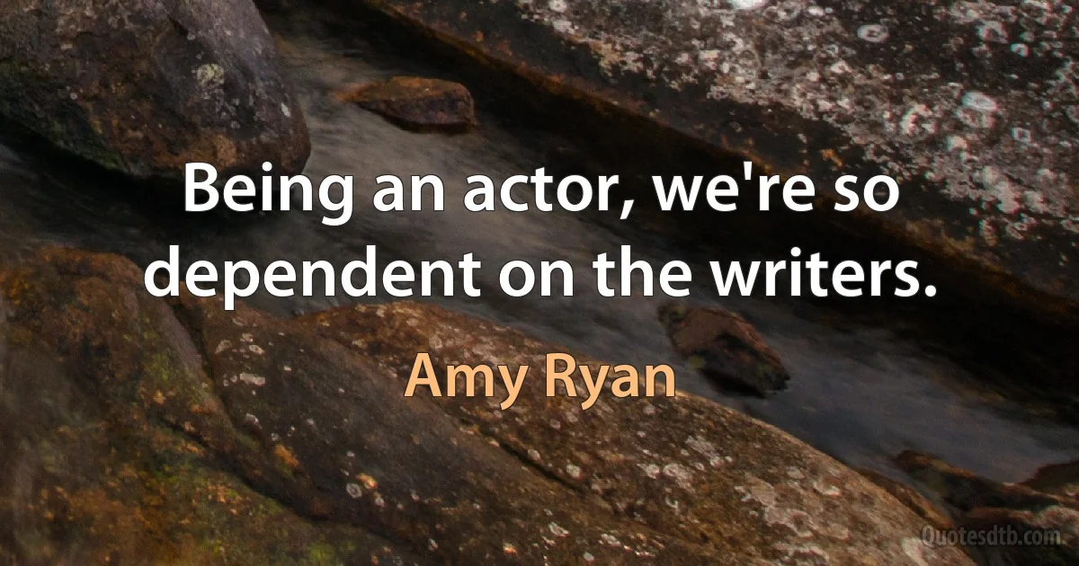 Being an actor, we're so dependent on the writers. (Amy Ryan)