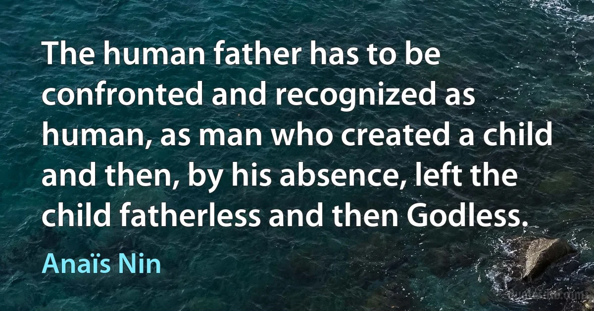 The human father has to be confronted and recognized as human, as man who created a child and then, by his absence, left the child fatherless and then Godless. (Anaïs Nin)