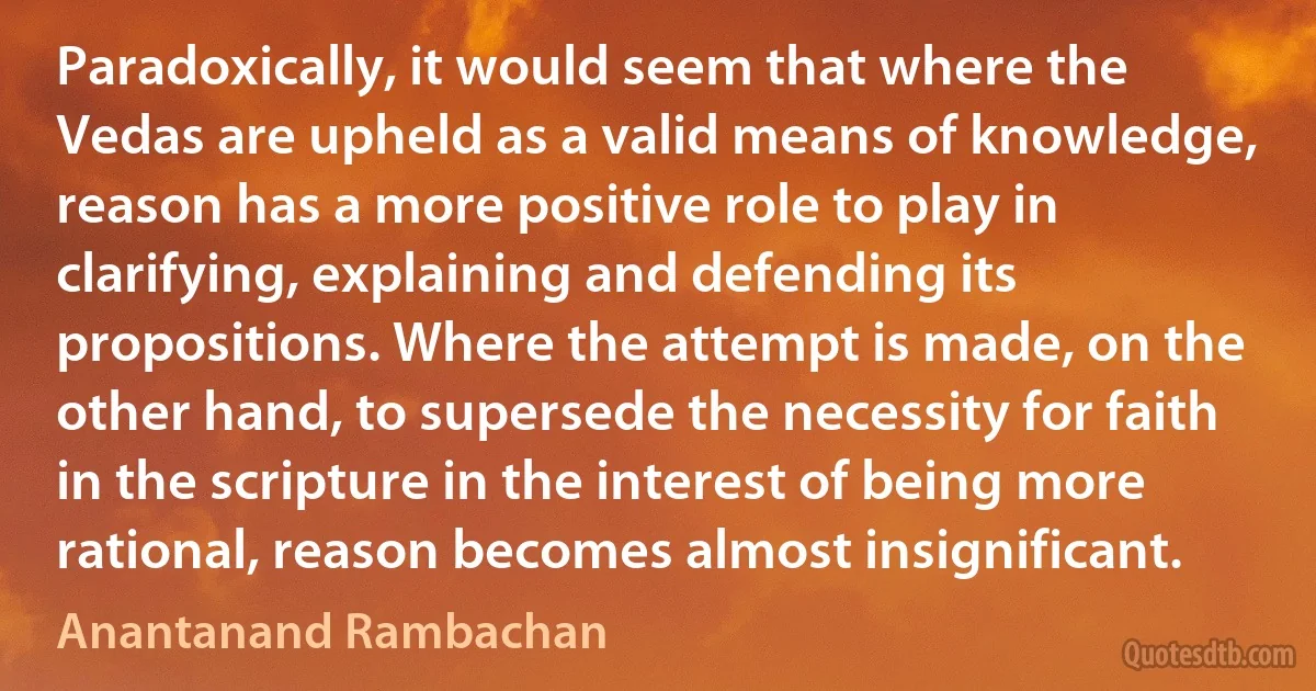 Paradoxically, it would seem that where the Vedas are upheld as a valid means of knowledge, reason has a more positive role to play in clarifying, explaining and defending its propositions. Where the attempt is made, on the other hand, to supersede the necessity for faith in the scripture in the interest of being more rational, reason becomes almost insignificant. (Anantanand Rambachan)