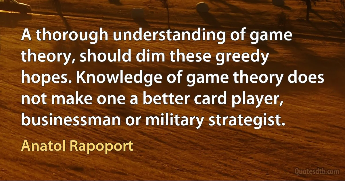 A thorough understanding of game theory, should dim these greedy hopes. Knowledge of game theory does not make one a better card player, businessman or military strategist. (Anatol Rapoport)