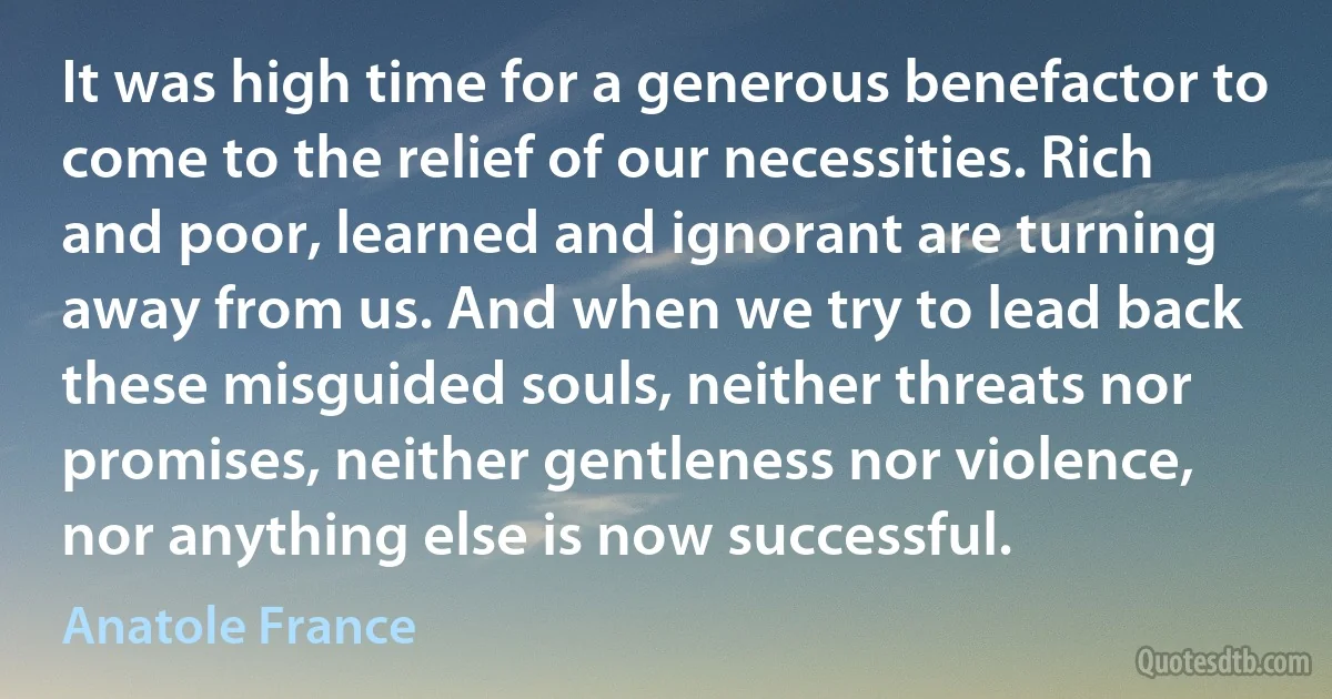 It was high time for a generous benefactor to come to the relief of our necessities. Rich and poor, learned and ignorant are turning away from us. And when we try to lead back these misguided souls, neither threats nor promises, neither gentleness nor violence, nor anything else is now successful. (Anatole France)