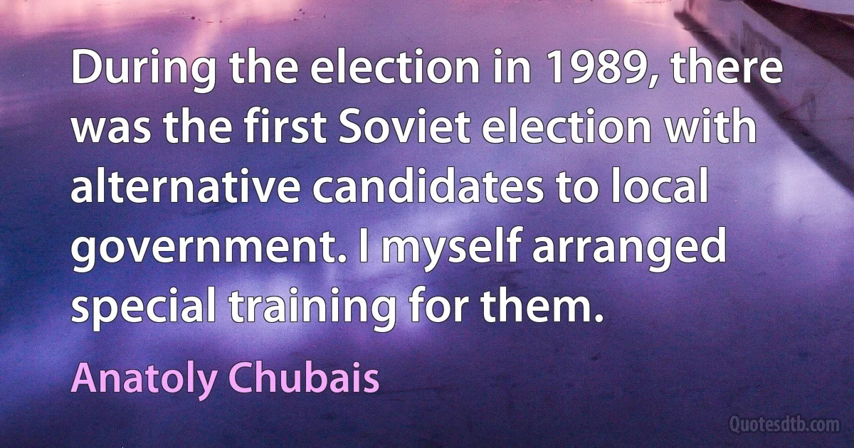 During the election in 1989, there was the first Soviet election with alternative candidates to local government. I myself arranged special training for them. (Anatoly Chubais)