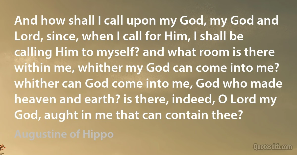 And how shall I call upon my God, my God and Lord, since, when I call for Him, I shall be calling Him to myself? and what room is there within me, whither my God can come into me? whither can God come into me, God who made heaven and earth? is there, indeed, O Lord my God, aught in me that can contain thee? (Augustine of Hippo)