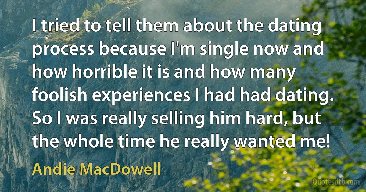 I tried to tell them about the dating process because I'm single now and how horrible it is and how many foolish experiences I had had dating. So I was really selling him hard, but the whole time he really wanted me! (Andie MacDowell)