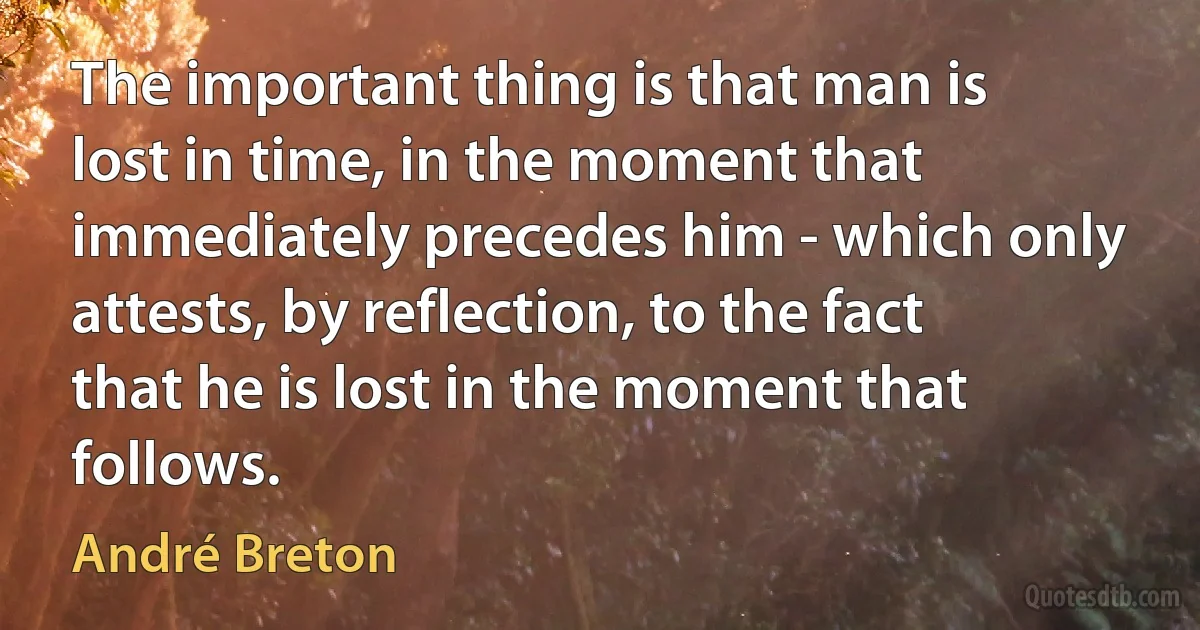 The important thing is that man is lost in time, in the moment that immediately precedes him - which only attests, by reflection, to the fact that he is lost in the moment that follows. (André Breton)