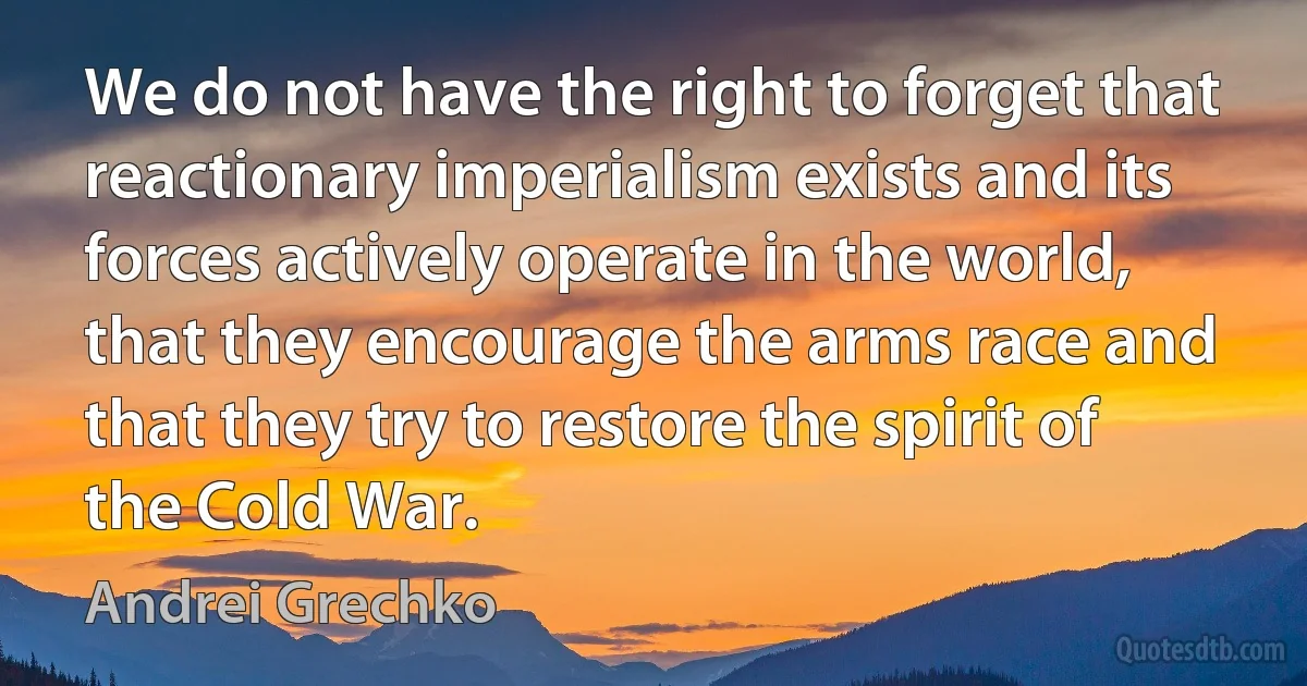 We do not have the right to forget that reactionary imperialism exists and its forces actively operate in the world, that they encourage the arms race and that they try to restore the spirit of the Cold War. (Andrei Grechko)