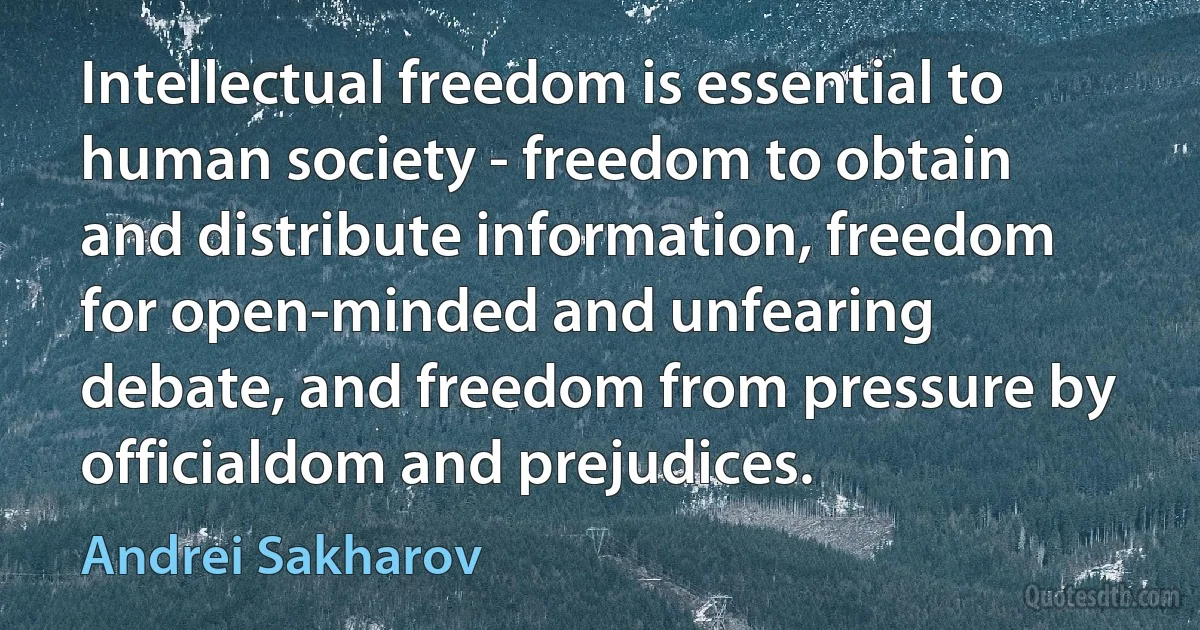 Intellectual freedom is essential to human society - freedom to obtain and distribute information, freedom for open-minded and unfearing debate, and freedom from pressure by officialdom and prejudices. (Andrei Sakharov)