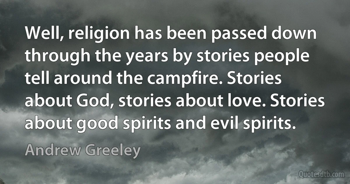 Well, religion has been passed down through the years by stories people tell around the campfire. Stories about God, stories about love. Stories about good spirits and evil spirits. (Andrew Greeley)