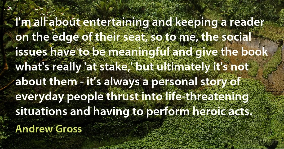 I'm all about entertaining and keeping a reader on the edge of their seat, so to me, the social issues have to be meaningful and give the book what's really 'at stake,' but ultimately it's not about them - it's always a personal story of everyday people thrust into life-threatening situations and having to perform heroic acts. (Andrew Gross)