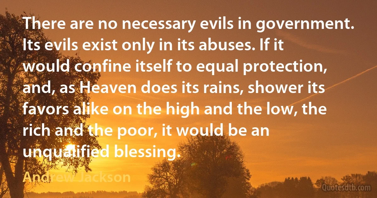 There are no necessary evils in government. Its evils exist only in its abuses. If it would confine itself to equal protection, and, as Heaven does its rains, shower its favors alike on the high and the low, the rich and the poor, it would be an unqualified blessing. (Andrew Jackson)