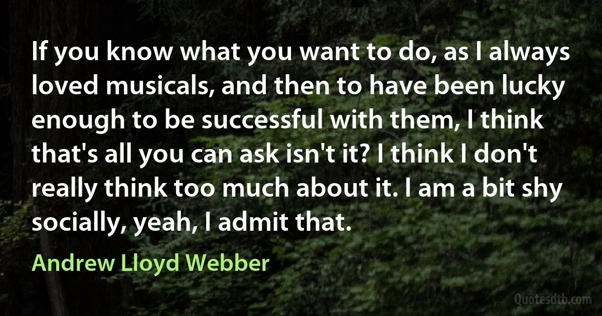 If you know what you want to do, as I always loved musicals, and then to have been lucky enough to be successful with them, I think that's all you can ask isn't it? I think I don't really think too much about it. I am a bit shy socially, yeah, I admit that. (Andrew Lloyd Webber)