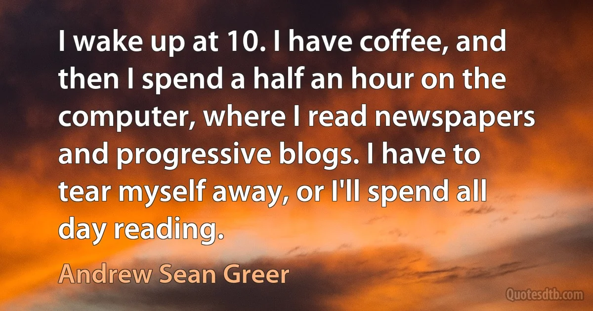 I wake up at 10. I have coffee, and then I spend a half an hour on the computer, where I read newspapers and progressive blogs. I have to tear myself away, or I'll spend all day reading. (Andrew Sean Greer)