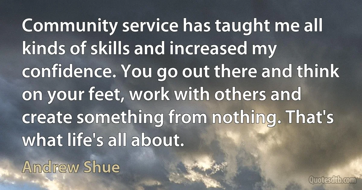 Community service has taught me all kinds of skills and increased my confidence. You go out there and think on your feet, work with others and create something from nothing. That's what life's all about. (Andrew Shue)