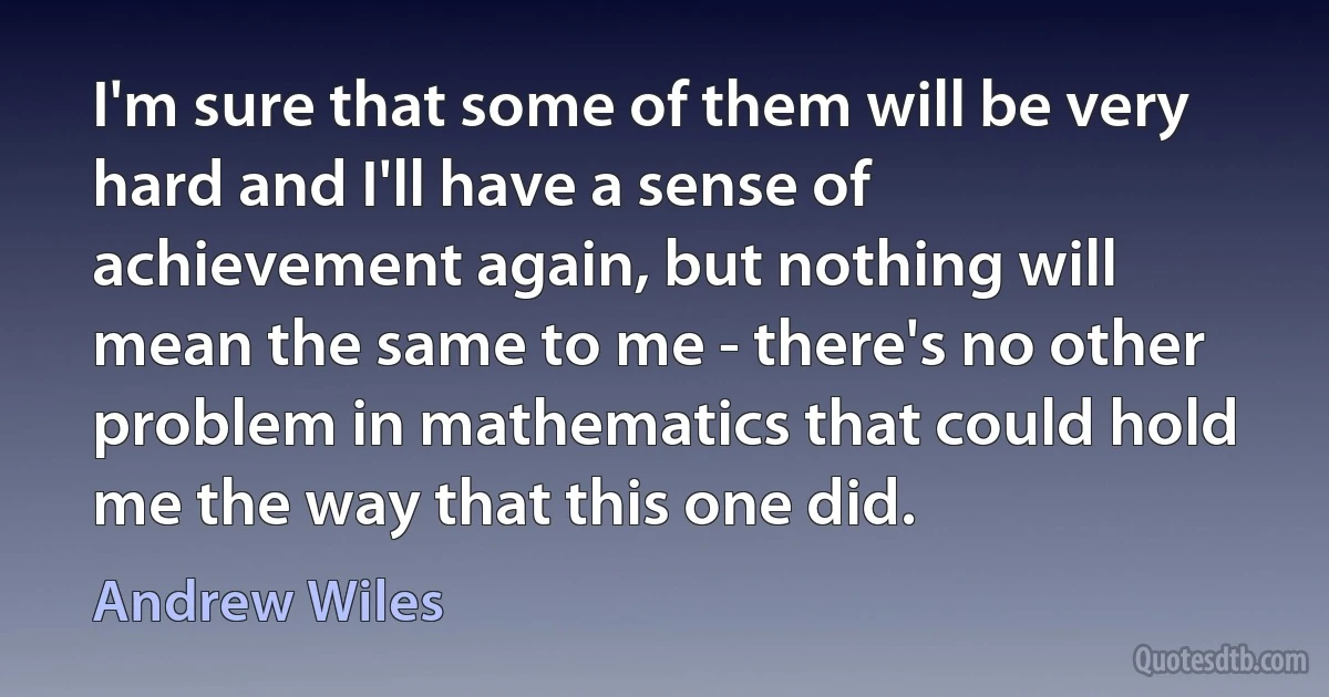 I'm sure that some of them will be very hard and I'll have a sense of achievement again, but nothing will mean the same to me - there's no other problem in mathematics that could hold me the way that this one did. (Andrew Wiles)