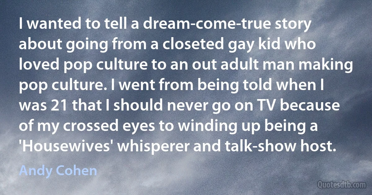 I wanted to tell a dream-come-true story about going from a closeted gay kid who loved pop culture to an out adult man making pop culture. I went from being told when I was 21 that I should never go on TV because of my crossed eyes to winding up being a 'Housewives' whisperer and talk-show host. (Andy Cohen)