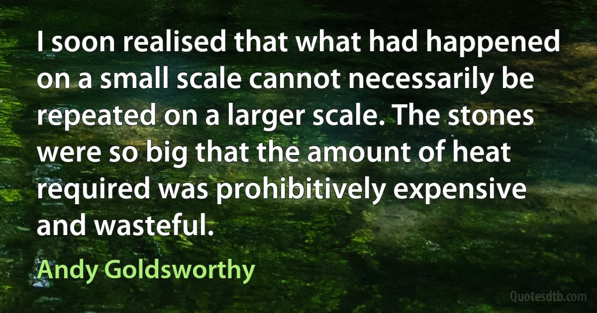 I soon realised that what had happened on a small scale cannot necessarily be repeated on a larger scale. The stones were so big that the amount of heat required was prohibitively expensive and wasteful. (Andy Goldsworthy)