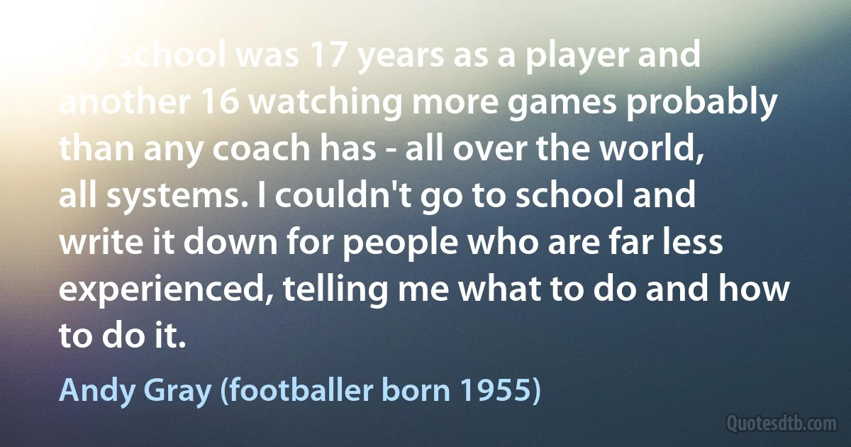 My school was 17 years as a player and another 16 watching more games probably than any coach has - all over the world, all systems. I couldn't go to school and write it down for people who are far less experienced, telling me what to do and how to do it. (Andy Gray (footballer born 1955))