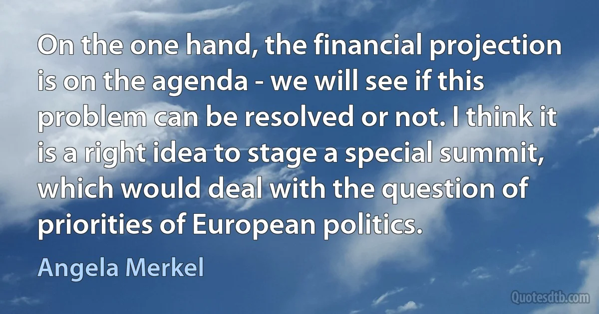 On the one hand, the financial projection is on the agenda - we will see if this problem can be resolved or not. I think it is a right idea to stage a special summit, which would deal with the question of priorities of European politics. (Angela Merkel)