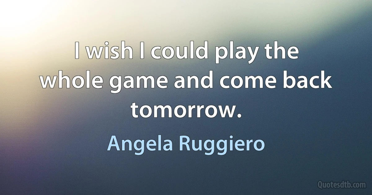 I wish I could play the whole game and come back tomorrow. (Angela Ruggiero)