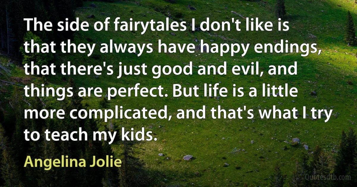 The side of fairytales I don't like is that they always have happy endings, that there's just good and evil, and things are perfect. But life is a little more complicated, and that's what I try to teach my kids. (Angelina Jolie)