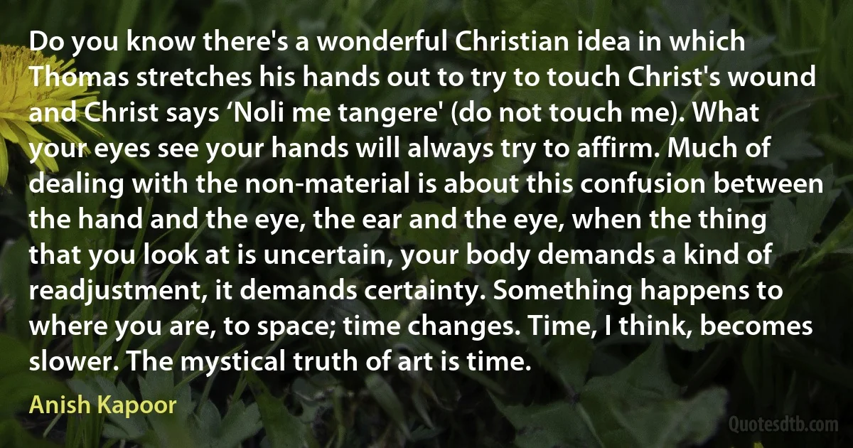 Do you know there's a wonderful Christian idea in which Thomas stretches his hands out to try to touch Christ's wound and Christ says ‘Noli me tangere' (do not touch me). What your eyes see your hands will always try to affirm. Much of dealing with the non-material is about this confusion between the hand and the eye, the ear and the eye, when the thing that you look at is uncertain, your body demands a kind of readjustment, it demands certainty. Something happens to where you are, to space; time changes. Time, I think, becomes slower. The mystical truth of art is time. (Anish Kapoor)