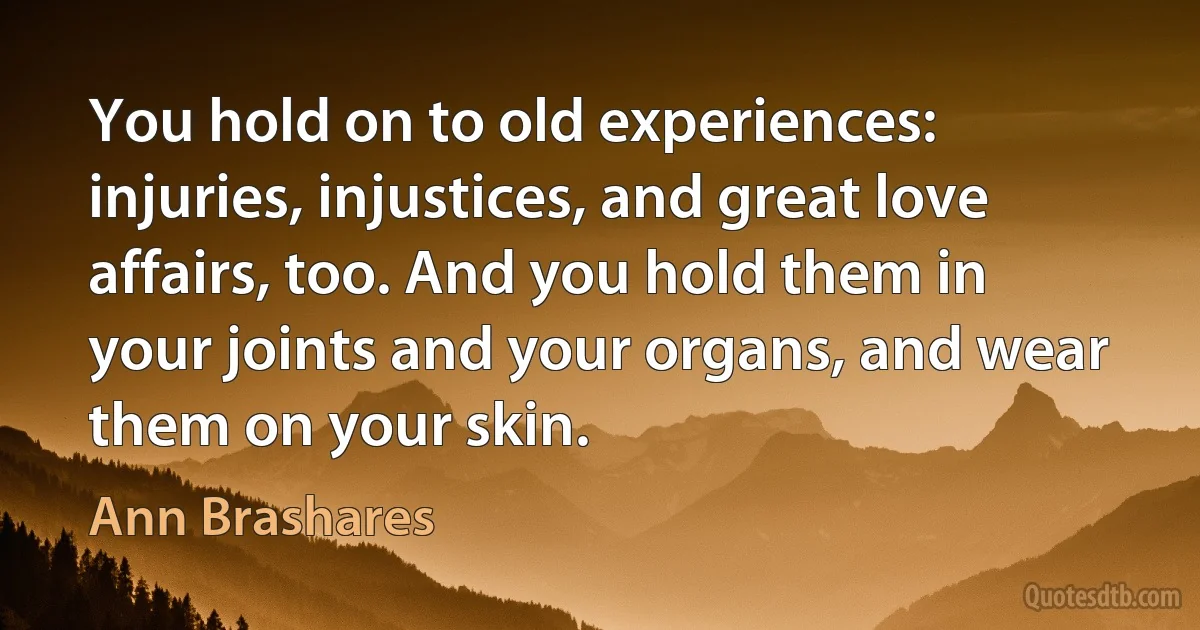 You hold on to old experiences: injuries, injustices, and great love affairs, too. And you hold them in your joints and your organs, and wear them on your skin. (Ann Brashares)