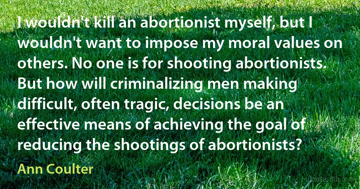 I wouldn't kill an abortionist myself, but I wouldn't want to impose my moral values on others. No one is for shooting abortionists. But how will criminalizing men making difficult, often tragic, decisions be an effective means of achieving the goal of reducing the shootings of abortionists? (Ann Coulter)