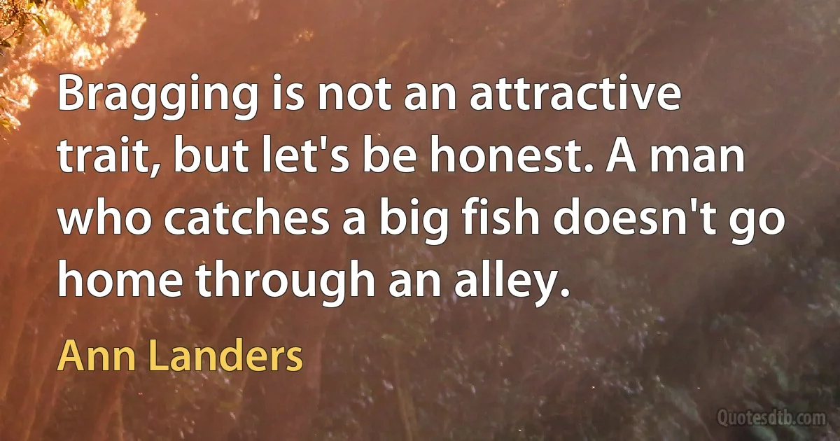 Bragging is not an attractive trait, but let's be honest. A man who catches a big fish doesn't go home through an alley. (Ann Landers)