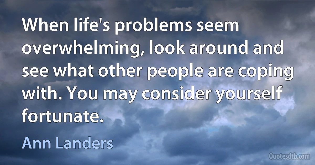 When life's problems seem overwhelming, look around and see what other people are coping with. You may consider yourself fortunate. (Ann Landers)